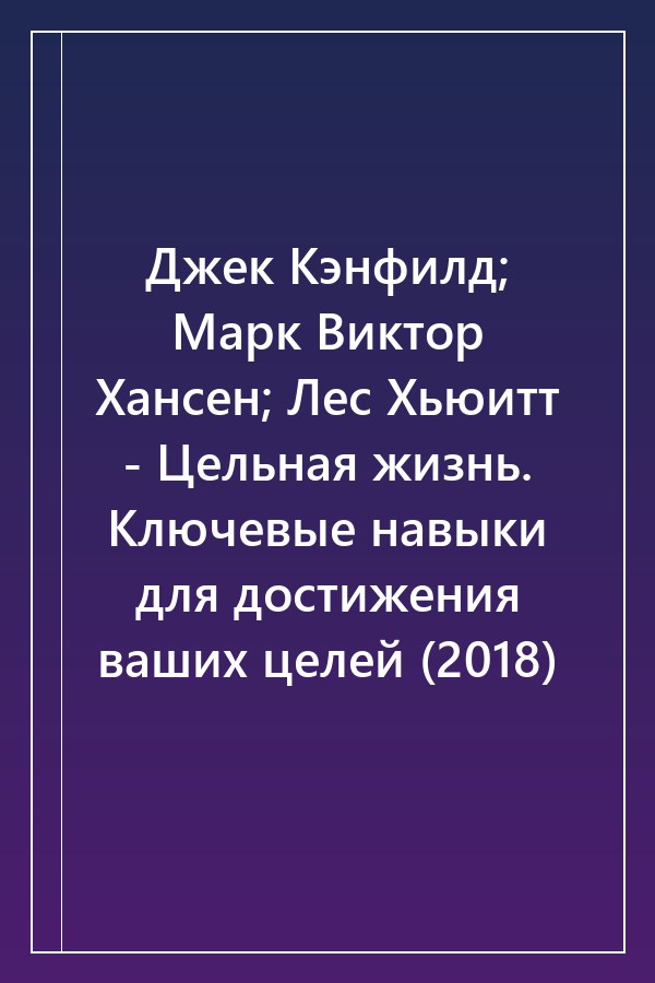 Cover of Джек Кэнфилд; Марк Виктор Хансен; Лес Хьюитт - Цельная жизнь. Ключевые навыки для достижения ваших целей (2018)