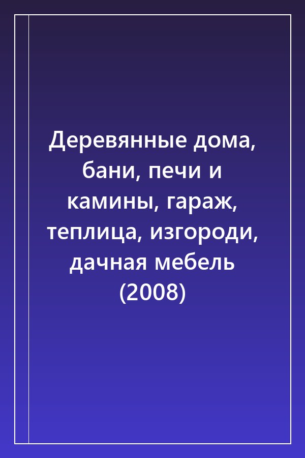 Cover of Деревянные дома, бани, печи и камины, гараж, теплица, изгороди, дачная мебель (2008)